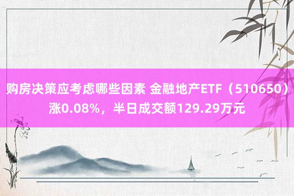 购房决策应考虑哪些因素 金融地产ETF（510650）涨0.08%，半日成交额129.29万元