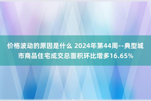 价格波动的原因是什么 2024年第44周--典型城市商品住宅成交总面积环比增多16.65%