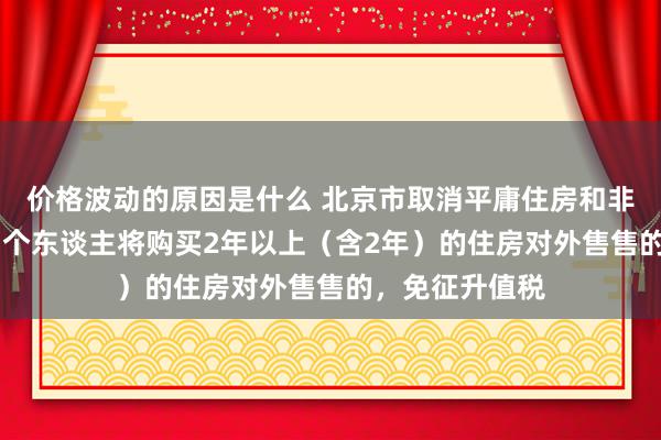 价格波动的原因是什么 北京市取消平庸住房和非平庸住房圭臬 个东谈主将购买2年以上（含2年）的住房对外售售的，免征升值税