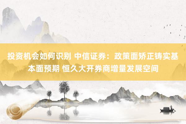 投资机会如何识别 中信证券：政策面矫正铸实基本面预期 恒久大开券商增量发展空间