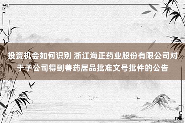 投资机会如何识别 浙江海正药业股份有限公司对于子公司得到兽药居品批准文号批件的公告