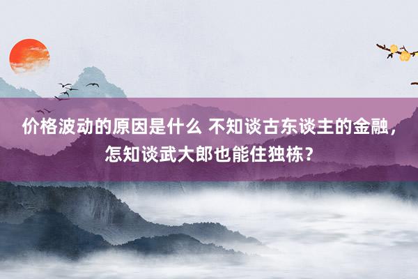 价格波动的原因是什么 不知谈古东谈主的金融，怎知谈武大郎也能住独栋？