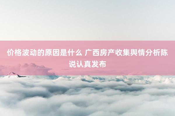 价格波动的原因是什么 广西房产收集舆情分析陈说认真发布