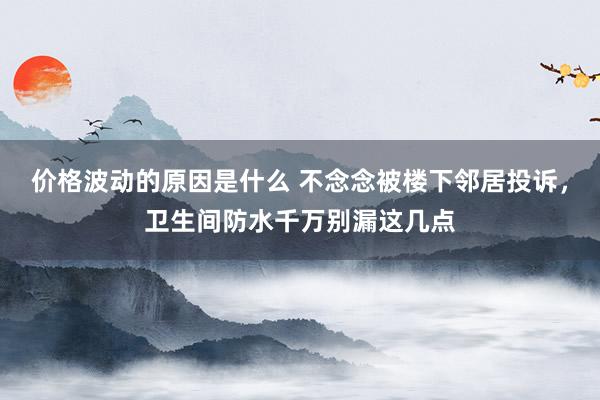 价格波动的原因是什么 不念念被楼下邻居投诉，卫生间防水千万别漏这几点