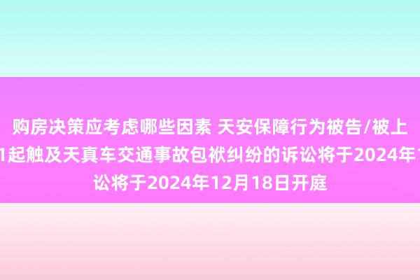 购房决策应考虑哪些因素 天安保障行为被告/被上诉东说念主的1起触及天真车交通事故包袱纠纷的诉讼将于2024年12月18日开庭