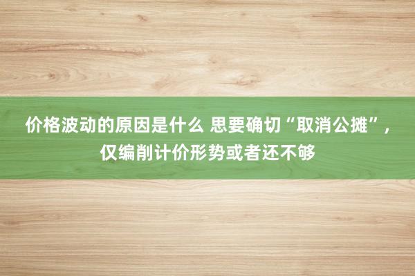 价格波动的原因是什么 思要确切“取消公摊”，仅编削计价形势或者还不够