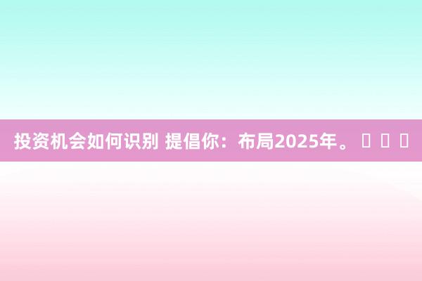 投资机会如何识别 提倡你：布局2025年。 ​​​