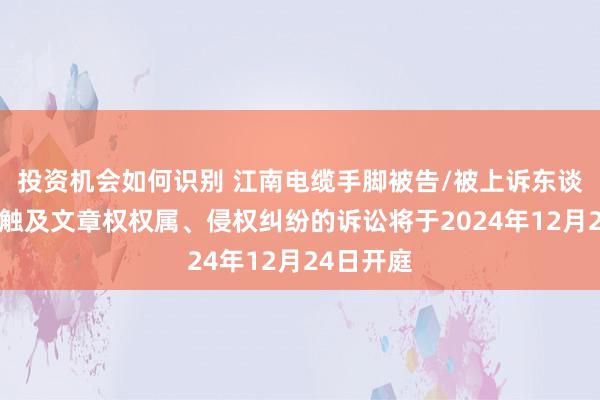 投资机会如何识别 江南电缆手脚被告/被上诉东谈主的1起触及文章权权属、侵权纠纷的诉讼将于2024年12月24日开庭