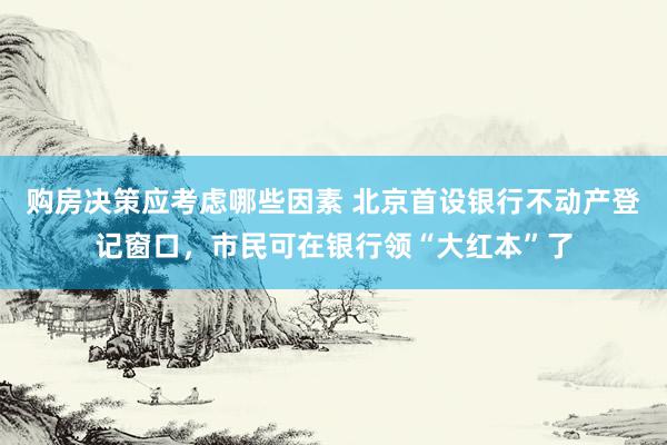 购房决策应考虑哪些因素 北京首设银行不动产登记窗口，市民可在