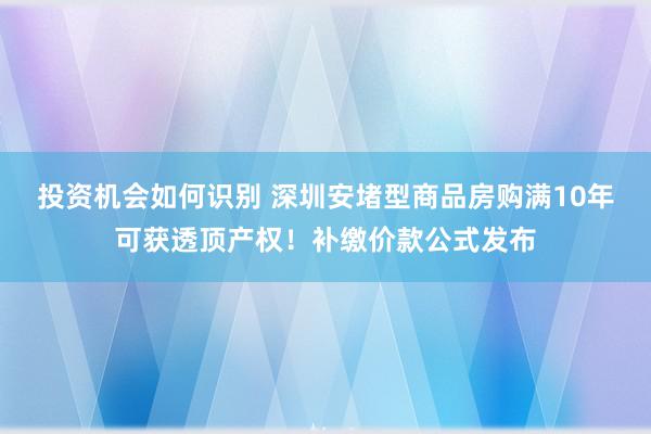 投资机会如何识别 深圳安堵型商品房购满10年可获透顶产权！补