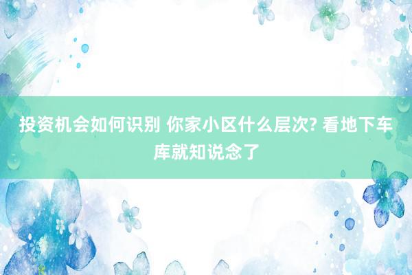 投资机会如何识别 你家小区什么层次? 看地下车库就知说念了