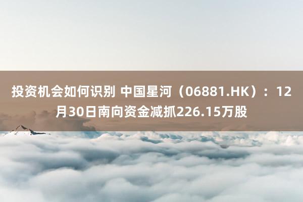 投资机会如何识别 中国星河（06881.HK）：12月30日南向资金减抓226.15万股