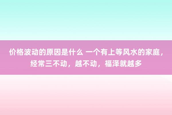 价格波动的原因是什么 一个有上等风水的家庭，经常三不动，越不