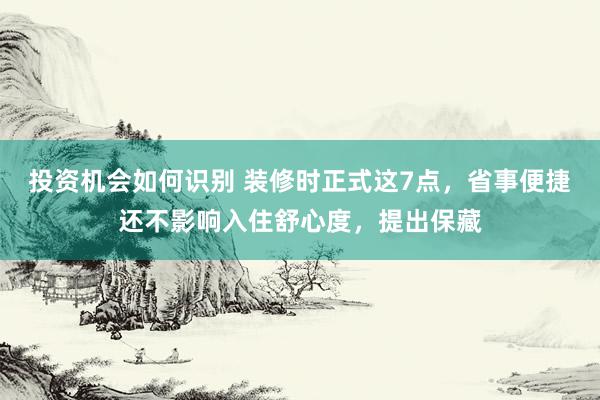 投资机会如何识别 装修时正式这7点，省事便捷还不影响入住舒心度，提出保藏