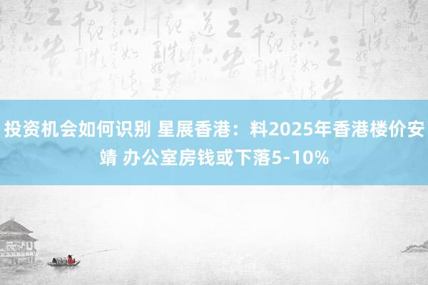 投资机会如何识别 星展香港：料2025年香港楼价安靖 办公室房钱或下落5-10%