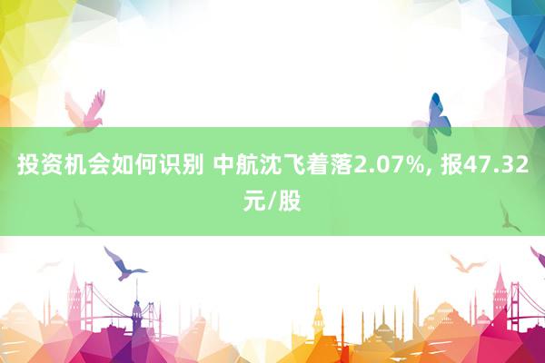 投资机会如何识别 中航沈飞着落2.07%, 报47.32元/