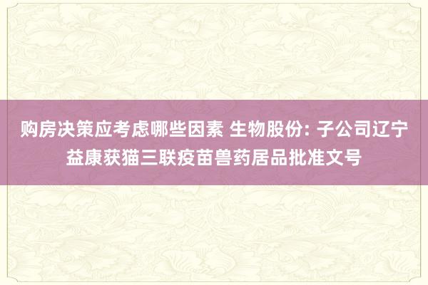 购房决策应考虑哪些因素 生物股份: 子公司辽宁益康获猫三联疫苗兽药居品批准文号