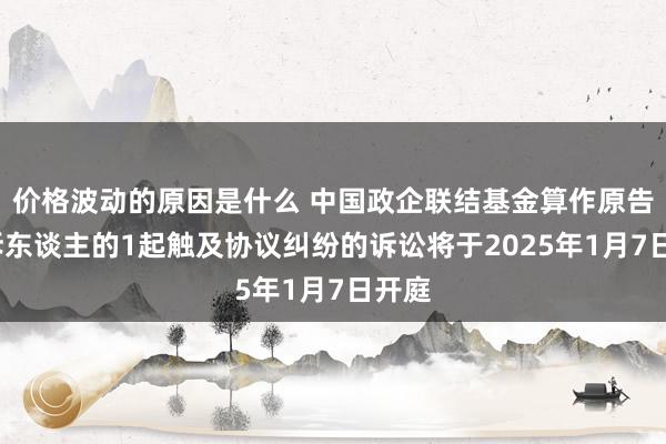 价格波动的原因是什么 中国政企联结基金算作原告/上诉东谈主的1起触及协议纠纷的诉讼将于2025年1月7日开庭