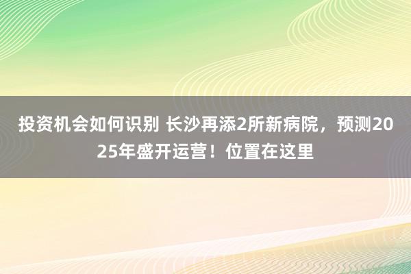 投资机会如何识别 长沙再添2所新病院，预测2025年盛开运营！位置在这里