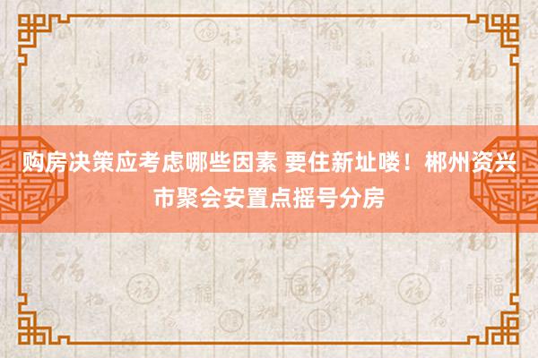 购房决策应考虑哪些因素 要住新址喽！郴州资兴市聚会安置点摇号分房