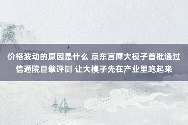 价格波动的原因是什么 京东言犀大模子首批通过信通院巨擘评测 