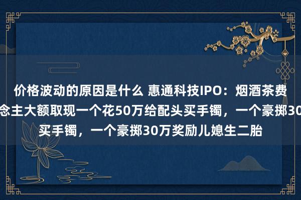 价格波动的原因是什么 惠通科技IPO：烟酒茶费高企，俩实控东说念主大额取现一个花50万给配头买手镯，一个豪掷30万奖励儿媳生二胎