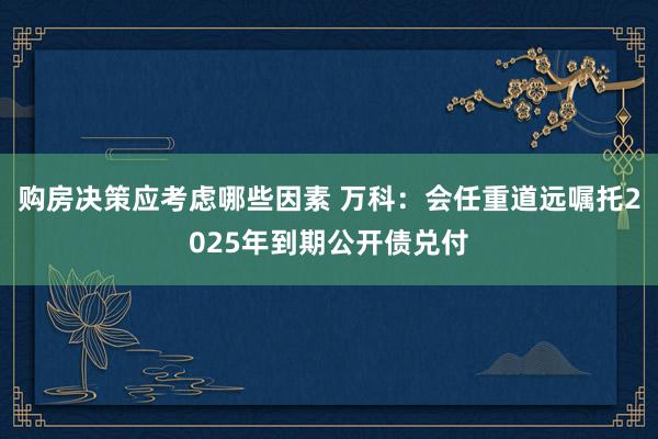 购房决策应考虑哪些因素 万科：会任重道远嘱托2025年到期公开债兑付