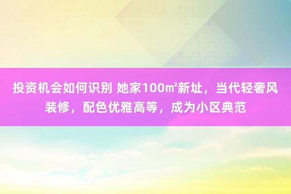 投资机会如何识别 她家100㎡新址，当代轻奢风装修，配色优雅高等，成为小区典范