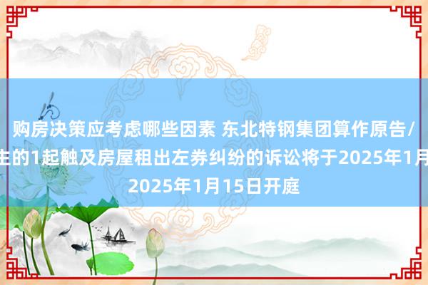 购房决策应考虑哪些因素 东北特钢集团算作原告/上诉东谈主的1起触及房屋租出左券纠纷的诉讼将于2025年1月15日开庭