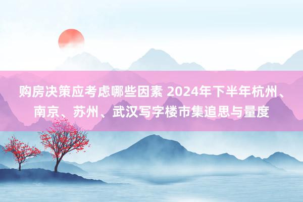 购房决策应考虑哪些因素 2024年下半年杭州、南京、苏州、武汉写字楼市集追思与量度