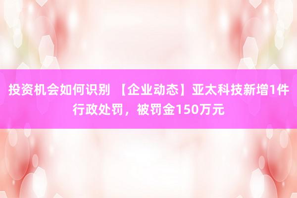 投资机会如何识别 【企业动态】亚太科技新增1件行政处罚，被罚金150万元