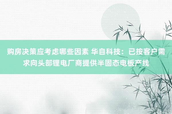 购房决策应考虑哪些因素 华自科技：已按客户需求向头部锂电厂商提供半固态电板产线