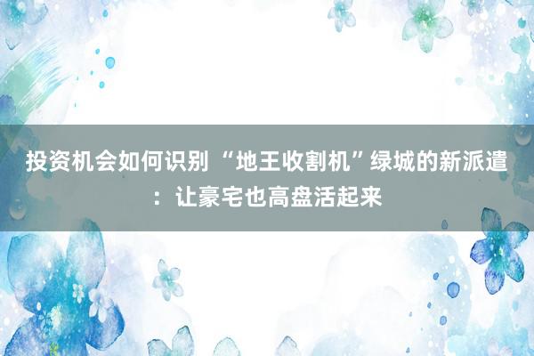 投资机会如何识别 “地王收割机”绿城的新派遣：让豪宅也高盘活起来