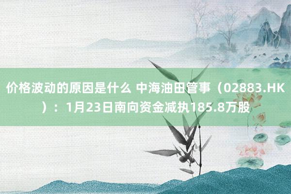 价格波动的原因是什么 中海油田管事（02883.HK）：1月23日南向资金减执185.8万股