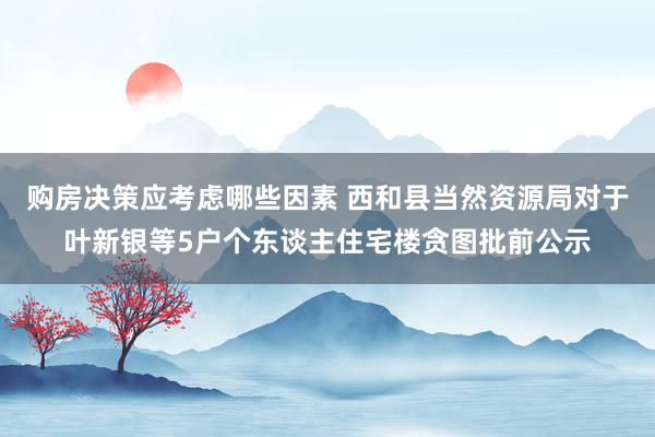 购房决策应考虑哪些因素 西和县当然资源局对于叶新银等5户个东谈主住宅楼贪图批前公示