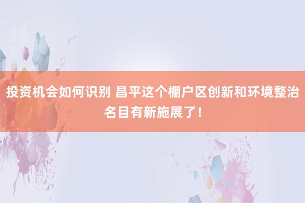 投资机会如何识别 昌平这个棚户区创新和环境整治名目有新施展了！