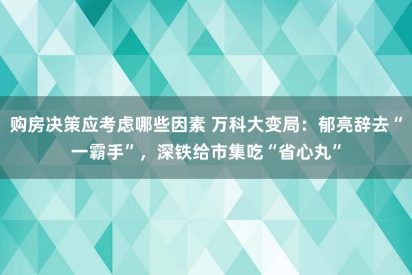 购房决策应考虑哪些因素 万科大变局：郁亮辞去“一霸手”，深铁给市集吃“省心丸”