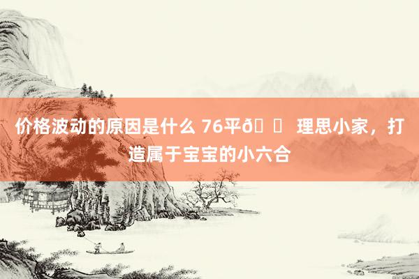 价格波动的原因是什么 76平🏠理思小家，打造属于宝宝的小六合