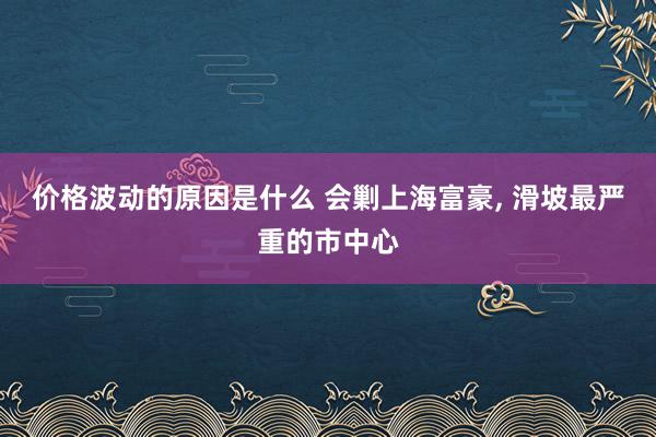 价格波动的原因是什么 会剿上海富豪, 滑坡最严重的市中心