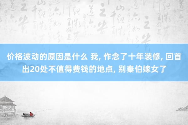 价格波动的原因是什么 我, 作念了十年装修, 回首出20处不