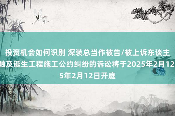 投资机会如何识别 深装总当作被告/被上诉东谈主的2起触及诞生工程施工公约纠纷的诉讼将于2025年2月12日开庭