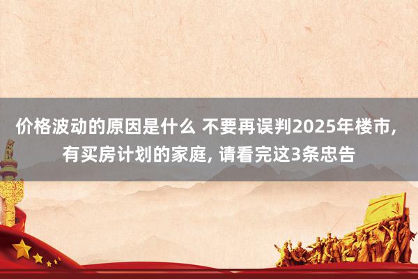 价格波动的原因是什么 不要再误判2025年楼市, 有买房计划的家庭, 请看完这3条忠告