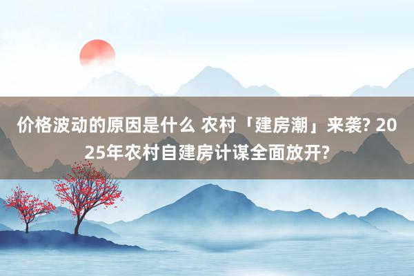 价格波动的原因是什么 农村「建房潮」来袭? 2025年农村自建房计谋全面放开?