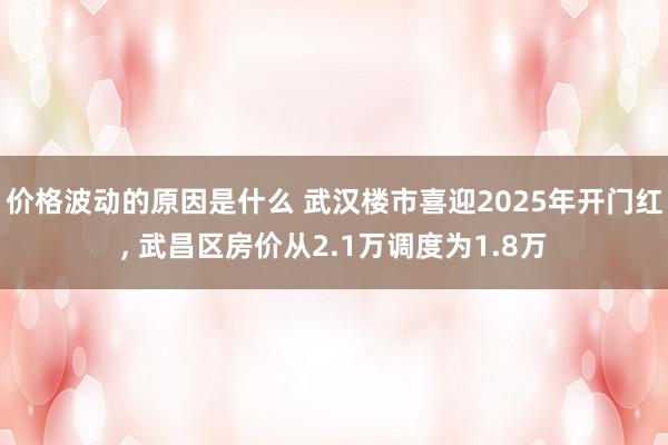 价格波动的原因是什么 武汉楼市喜迎2025年开门红, 武昌区房价从2.1万调度为1.8万