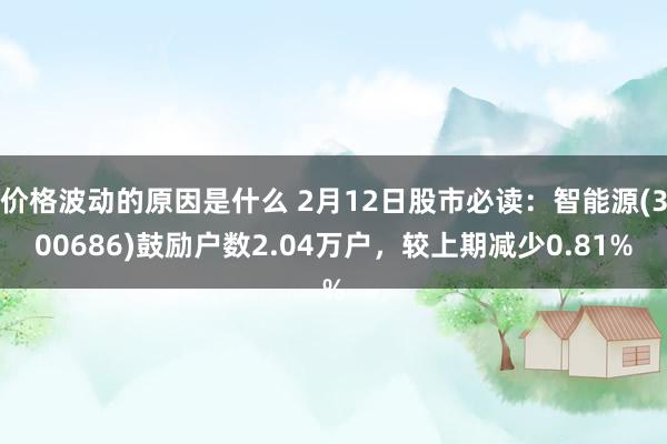 价格波动的原因是什么 2月12日股市必读：智能源(300686)鼓励户数2.04万户，较上期减少0.81%