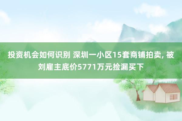 投资机会如何识别 深圳一小区15套商铺拍卖, 被刘雇主底价5771万元捡漏买下