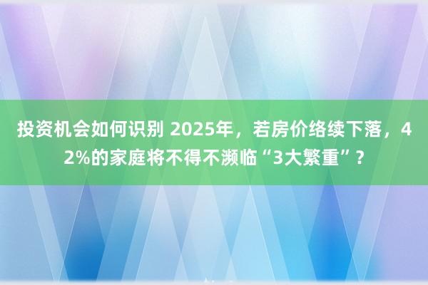 投资机会如何识别 2025年，若房价络续下落，42%的家庭将不得不濒临“3大繁重”？