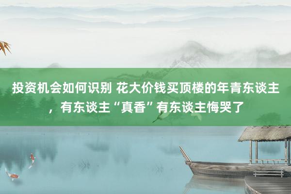 投资机会如何识别 花大价钱买顶楼的年青东谈主，有东谈主“真香”有东谈主悔哭了