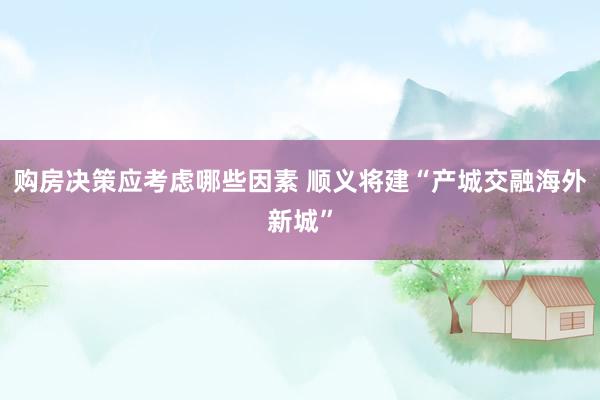 购房决策应考虑哪些因素 顺义将建“产城交融海外新城”