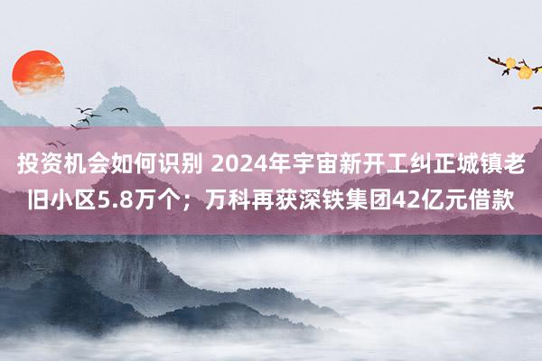 投资机会如何识别 2024年宇宙新开工纠正城镇老旧小区5.8万个；万科再获深铁集团42亿元借款